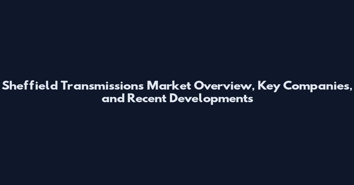 Sheffield Transmissions Market Overview, Key Companies, and Recent Developments