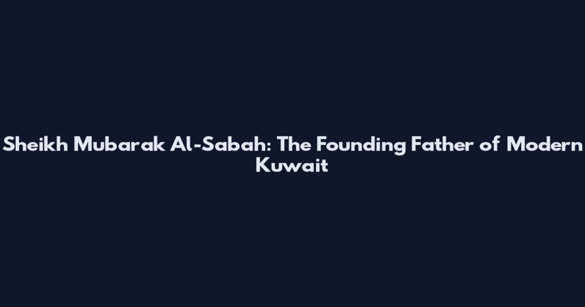 Sheikh Mubarak Al-Sabah: The Founding Father of Modern Kuwait