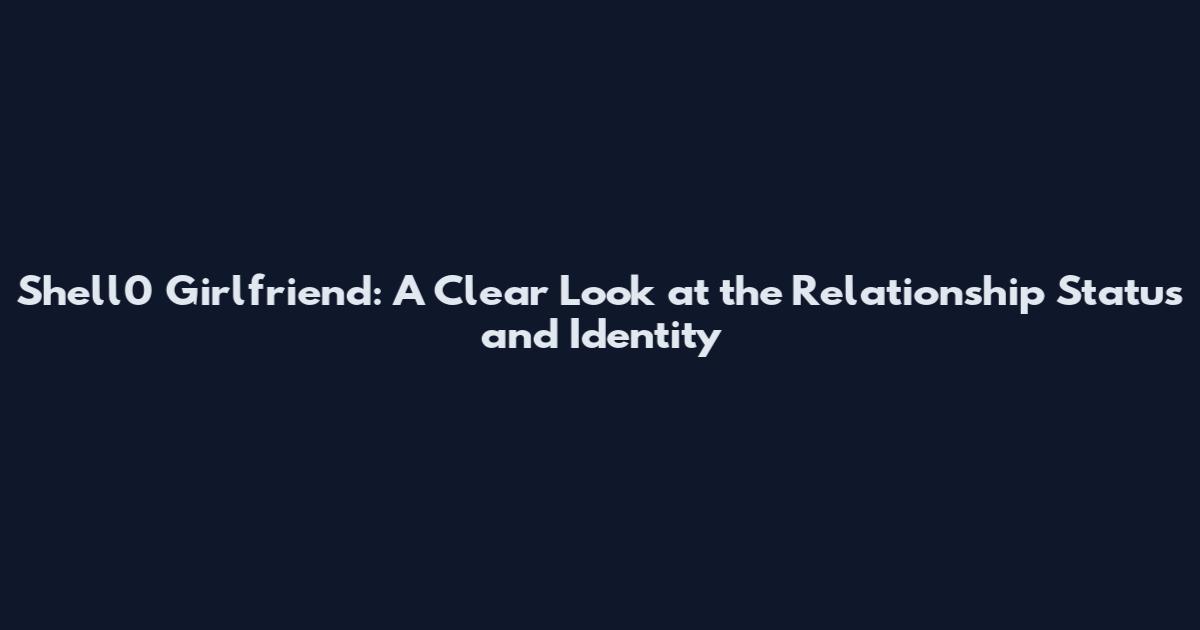 Shell0 Girlfriend: A Clear Look at the Relationship Status and Identity