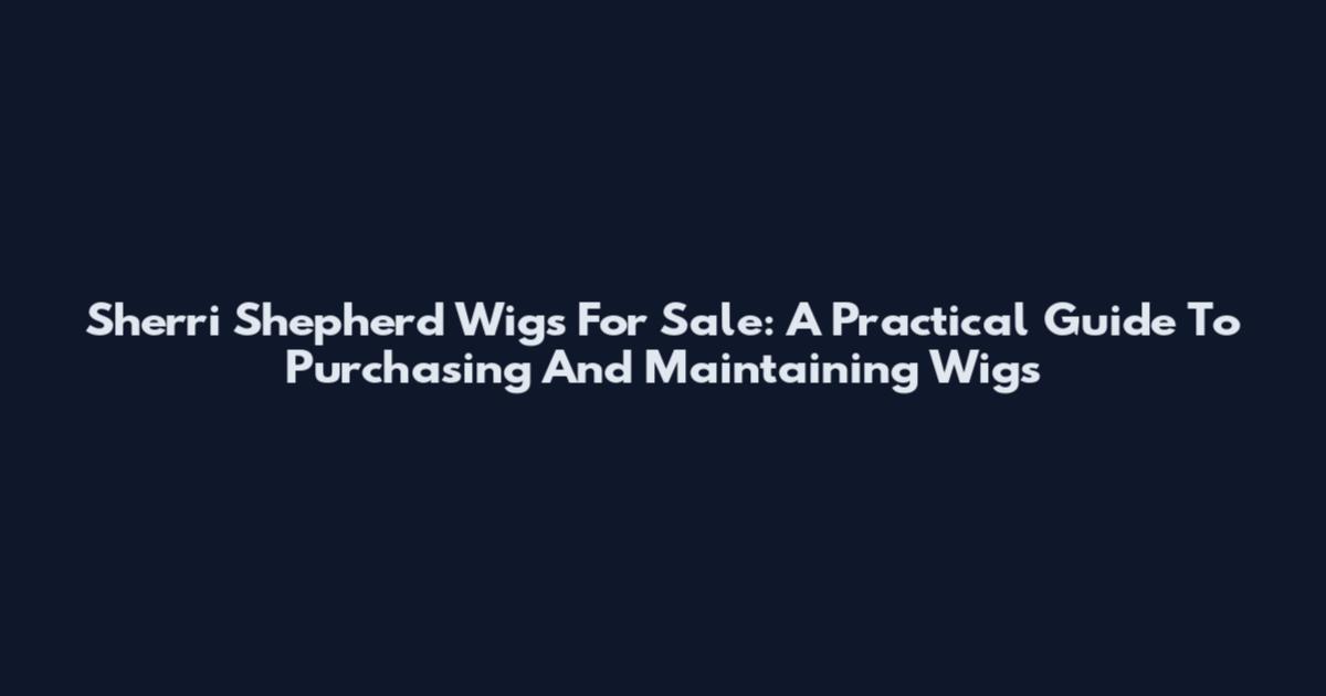 Sherri Shepherd Wigs For Sale: A Practical Guide To Purchasing And Maintaining Wigs