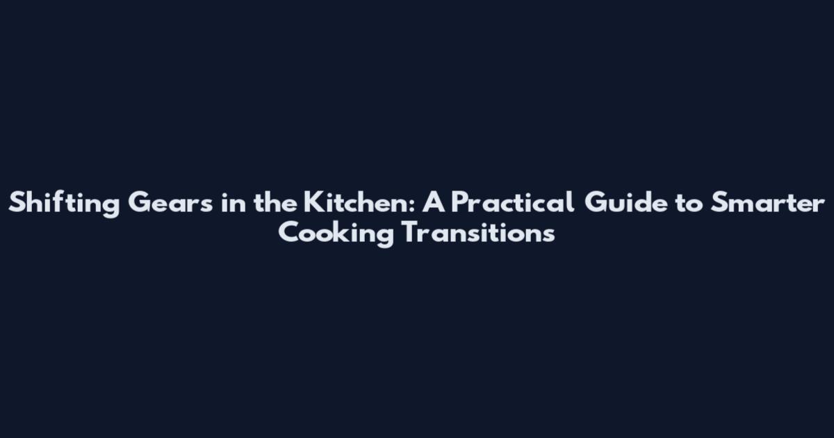 Shifting Gears in the Kitchen: A Practical Guide to Smarter Cooking Transitions