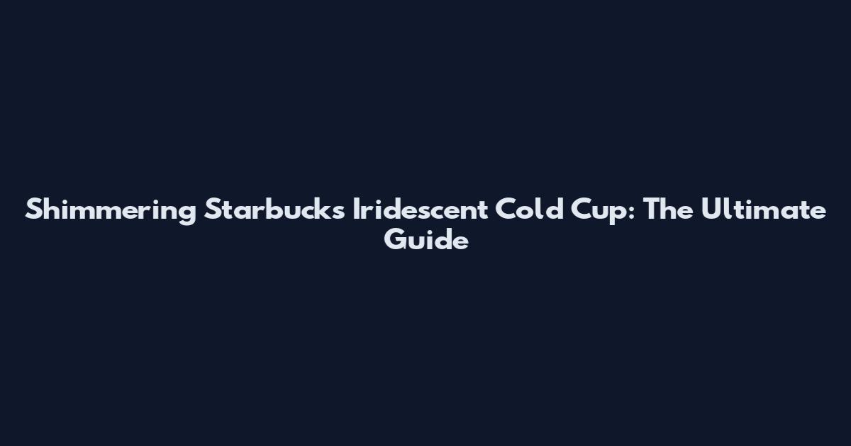 Shimmering Starbucks Iridescent Cold Cup: The Ultimate Guide