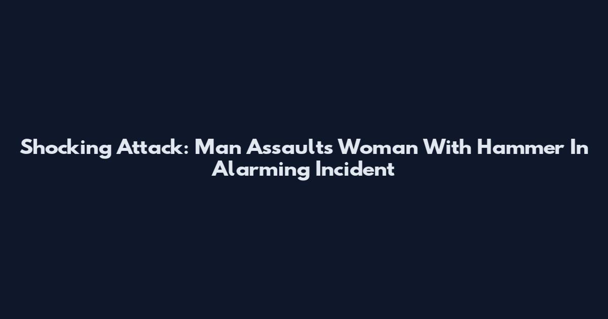 Shocking Attack: Man Assaults Woman With Hammer In Alarming Incident