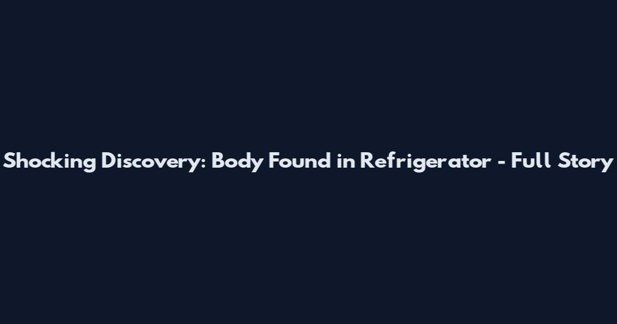 Shocking Discovery: Body Found in Refrigerator - Full Story