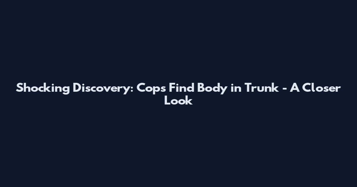 Shocking Discovery: Cops Find Body in Trunk - A Closer Look