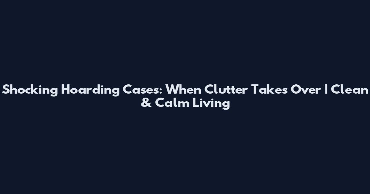 Shocking Hoarding Cases: When Clutter Takes Over | Clean & Calm Living