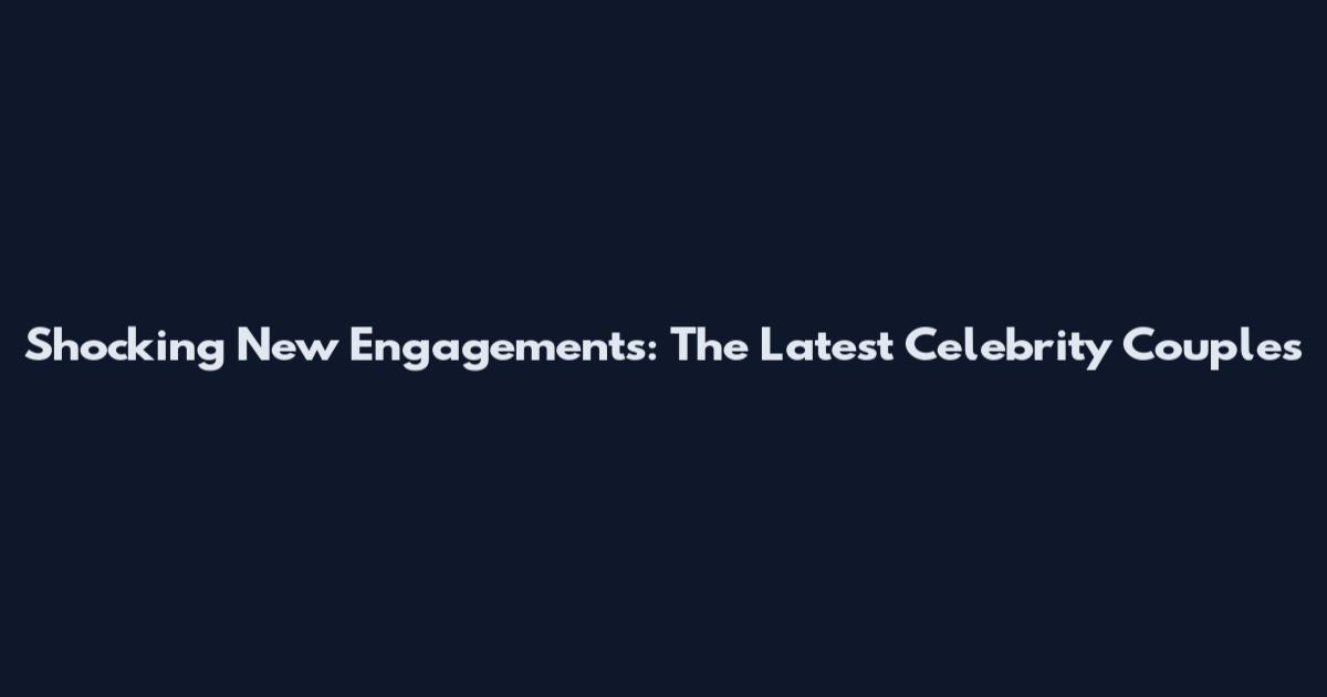 Shocking New Engagements: The Latest Celebrity Couples