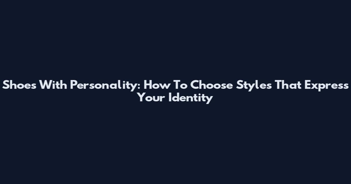Shoes With Personality: How To Choose Styles That Express Your Identity