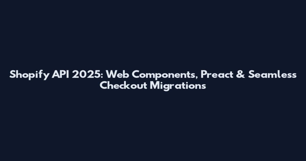 Shopify API 2025: Web Components, Preact & Seamless Checkout Migrations