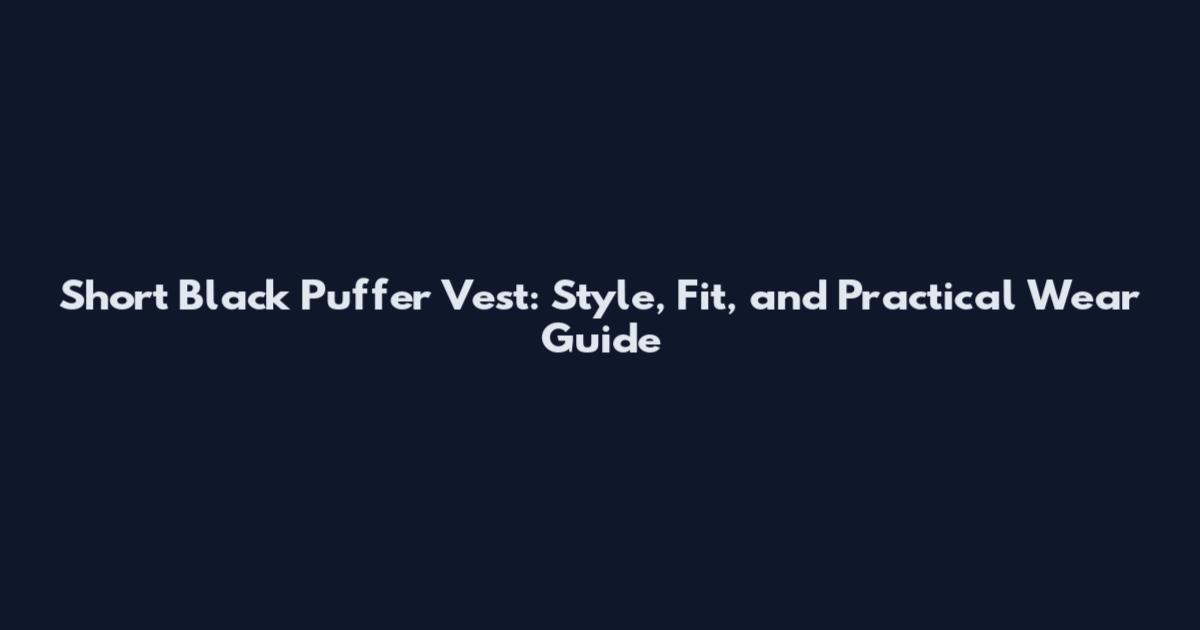 Short Black Puffer Vest: Style, Fit, and Practical Wear Guide