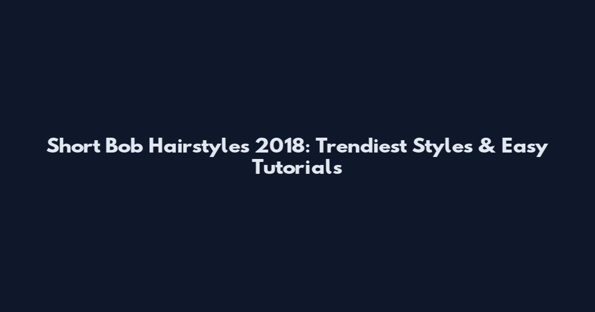 Short Bob Hairstyles 2018: Trendiest Styles & Easy Tutorials