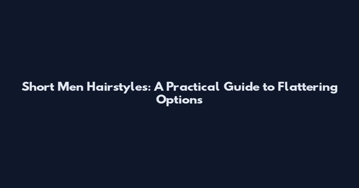 Short Men Hairstyles: A Practical Guide to Flattering Options