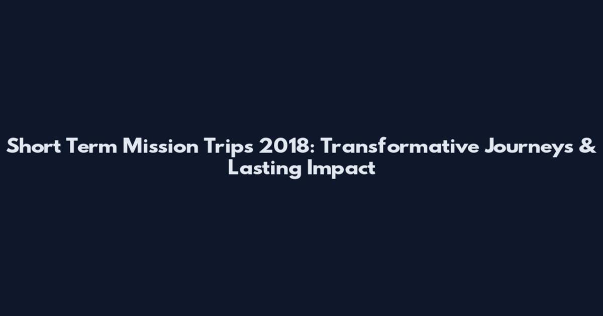 Short Term Mission Trips 2018: Transformative Journeys & Lasting Impact