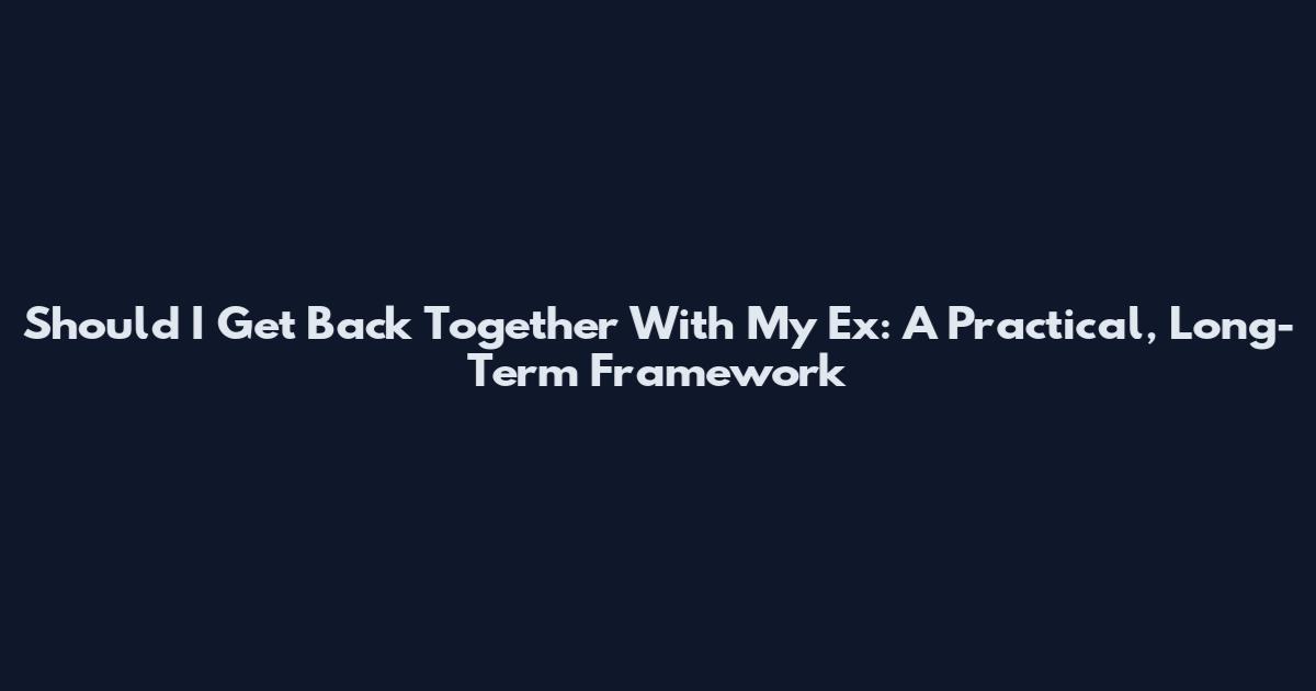 Should I Get Back Together With My Ex: A Practical, Long-Term Framework