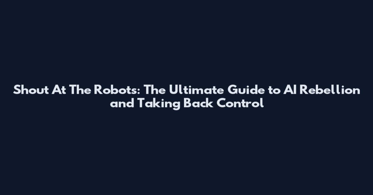 Shout At The Robots: The Ultimate Guide to AI Rebellion and Taking Back Control