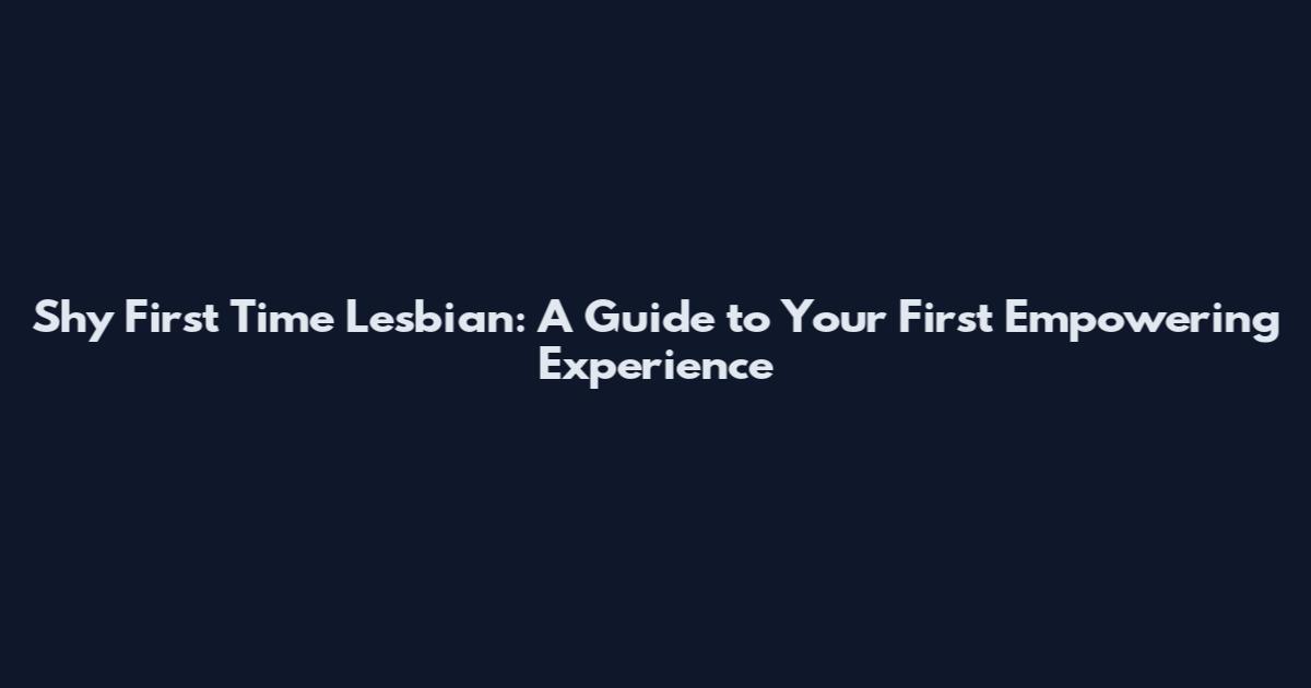 Shy First Time Lesbian: A Guide to Your First Empowering Experience