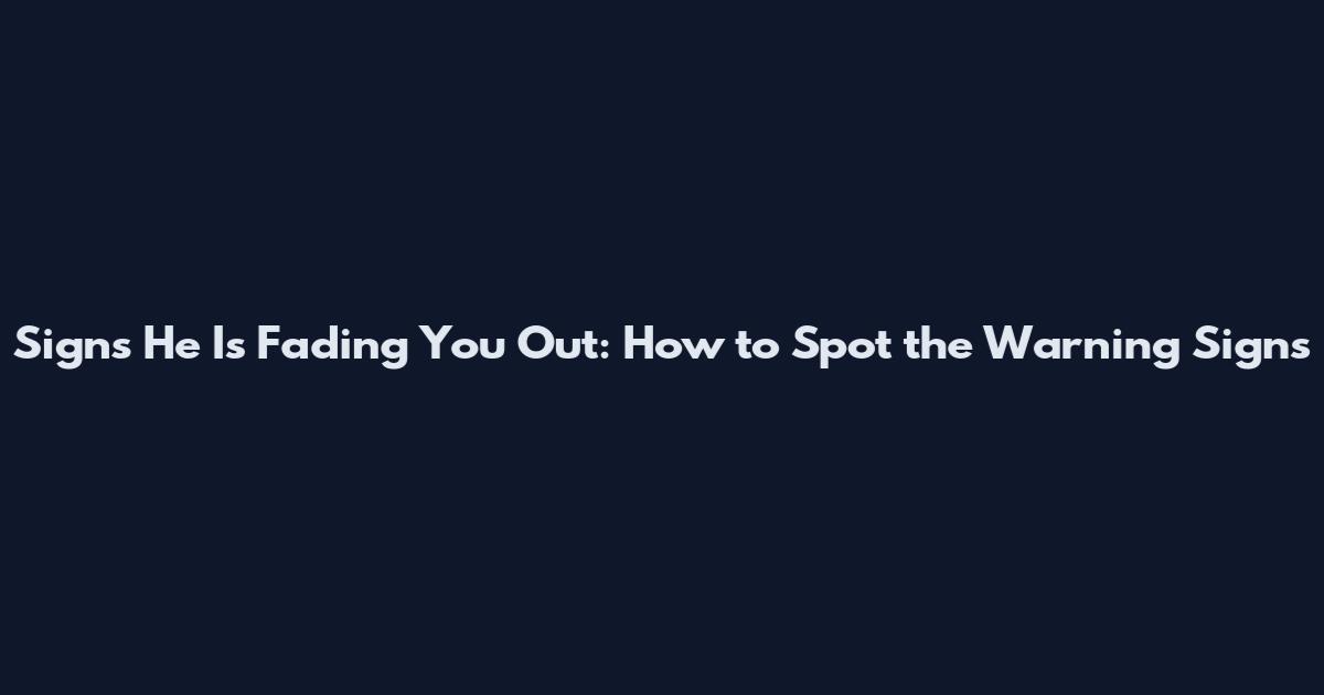 Signs He Is Fading You Out: How to Spot the Warning Signs