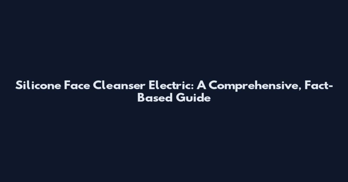 Silicone Face Cleanser Electric: A Comprehensive, Fact-Based Guide