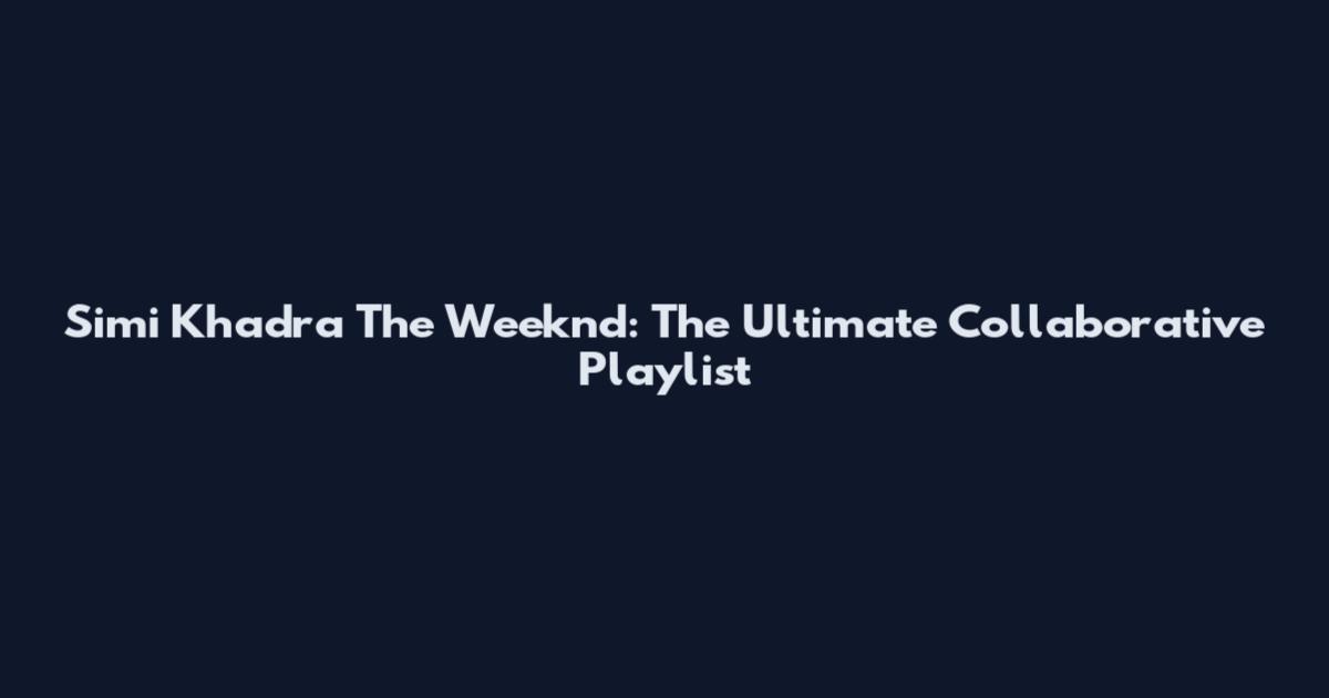 Simi Khadra The Weeknd: The Ultimate Collaborative Playlist
