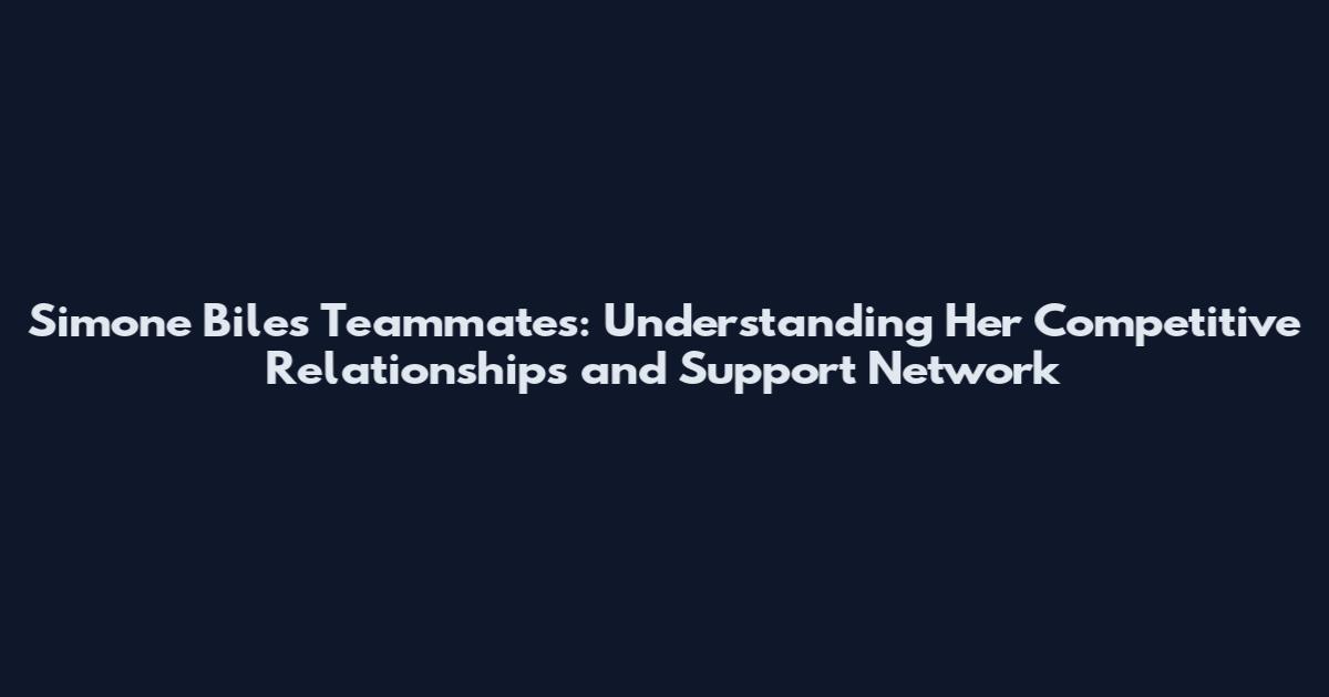 Simone Biles Teammates: Understanding Her Competitive Relationships and Support Network