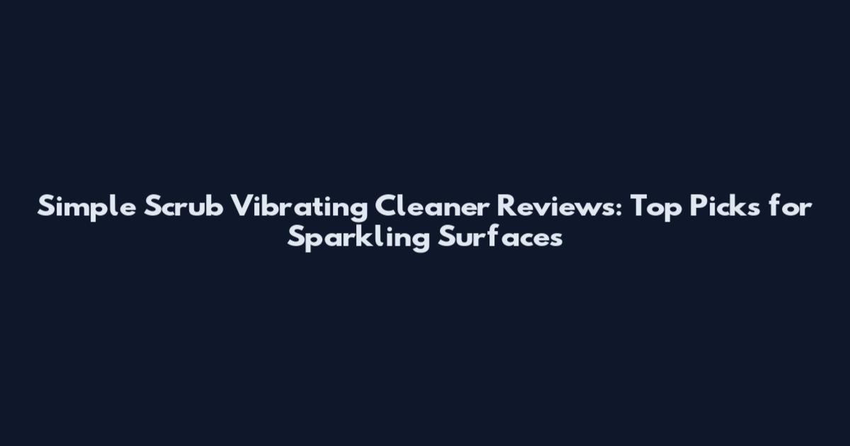 Simple Scrub Vibrating Cleaner Reviews: Top Picks for Sparkling Surfaces
