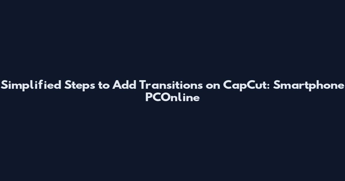 Simplified Steps to Add Transitions on CapCut: Smartphone PCOnline