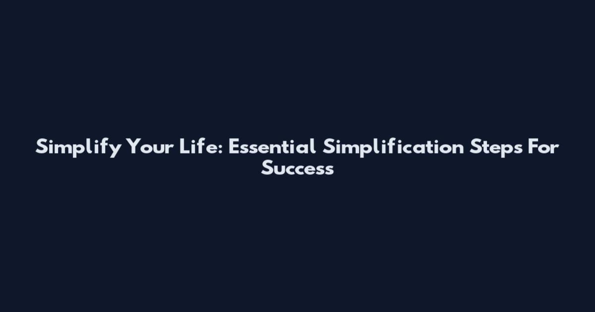 Simplify Your Life: Essential Simplification Steps For Success