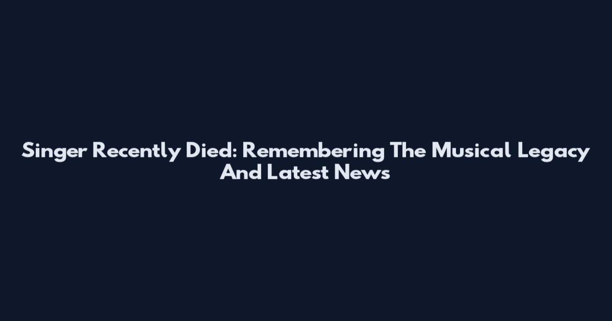 Singer Recently Died: Remembering The Musical Legacy And Latest News