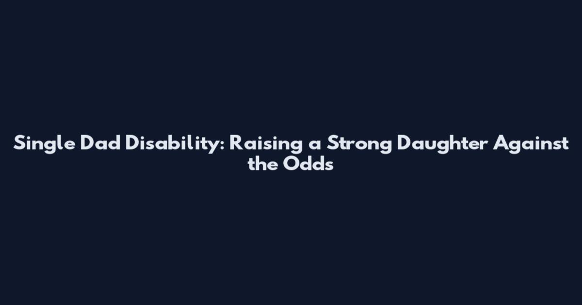 Single Dad Disability: Raising a Strong Daughter Against the Odds