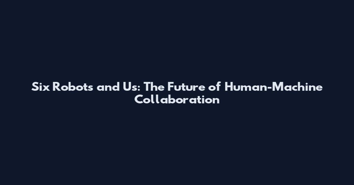 Six Robots and Us: The Future of Human-Machine Collaboration