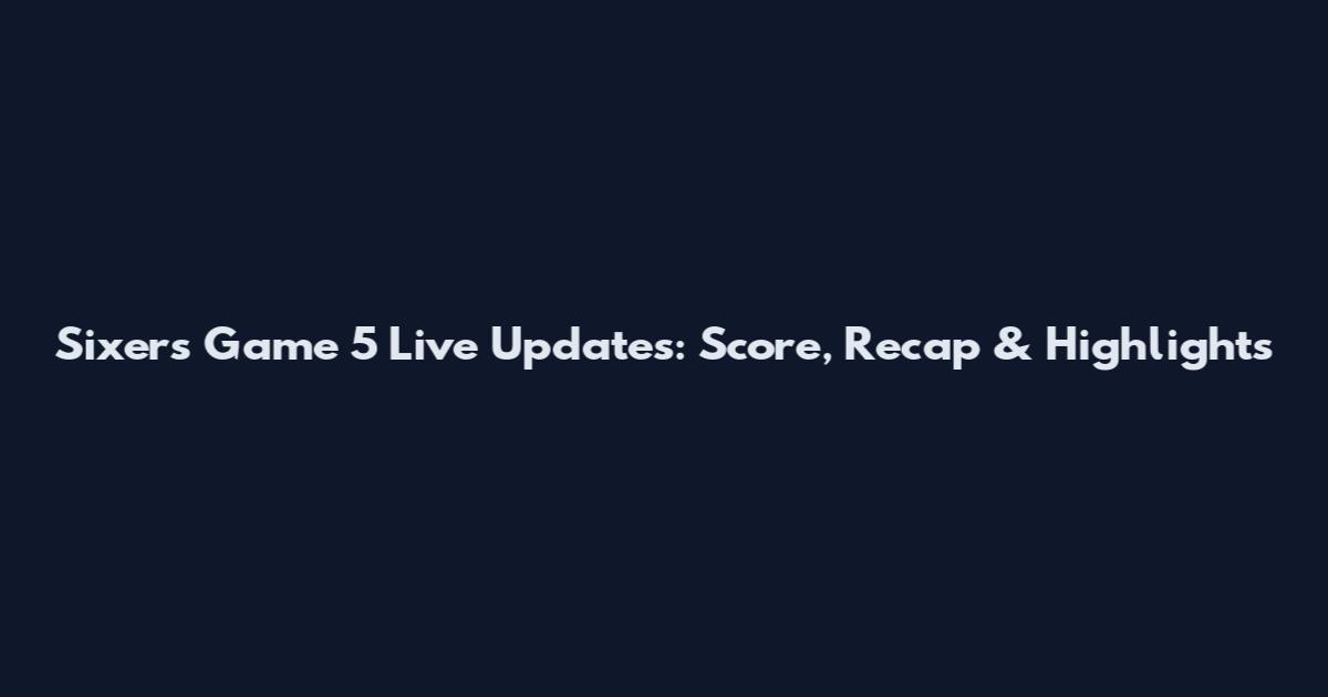 Sixers Game 5 Live Updates: Score, Recap & Highlights