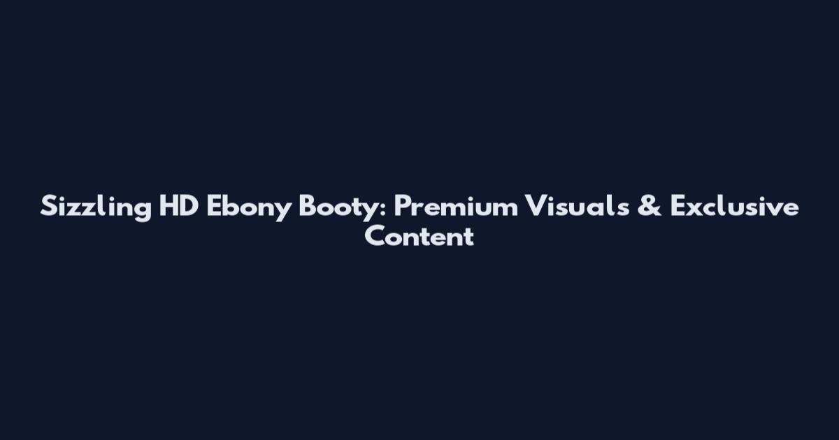 Sizzling HD Ebony Booty: Premium Visuals & Exclusive Content
