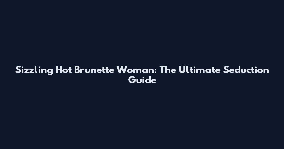 Sizzling Hot Brunette Woman: The Ultimate Seduction Guide