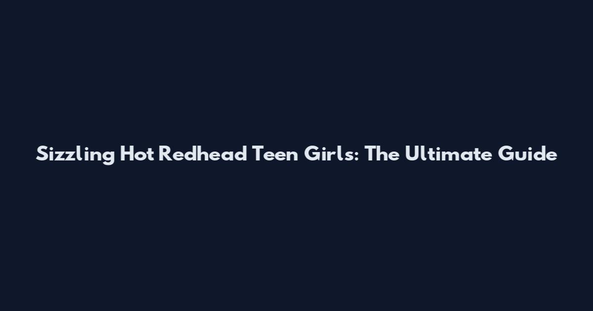 Sizzling Hot Redhead Teen Girls: The Ultimate Guide