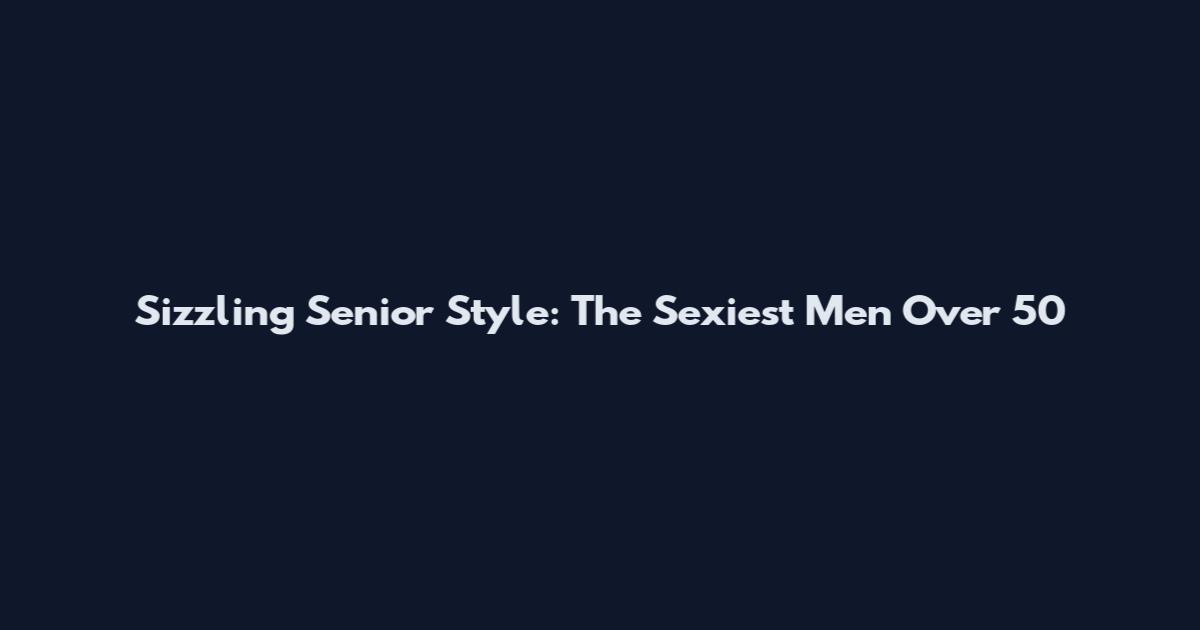 Sizzling Senior Style: The Sexiest Men Over 50