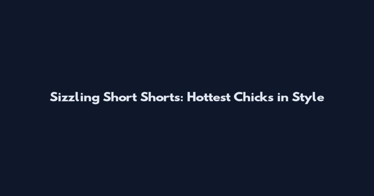 Sizzling Short Shorts: Hottest Chicks in Style