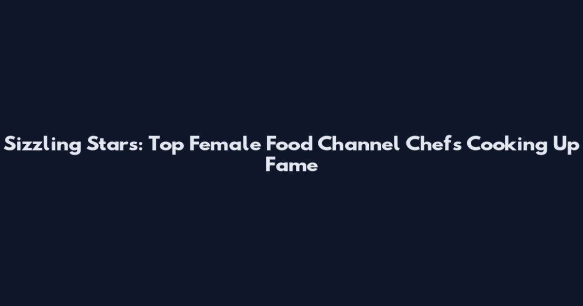 Sizzling Stars: Top Female Food Channel Chefs Cooking Up Fame