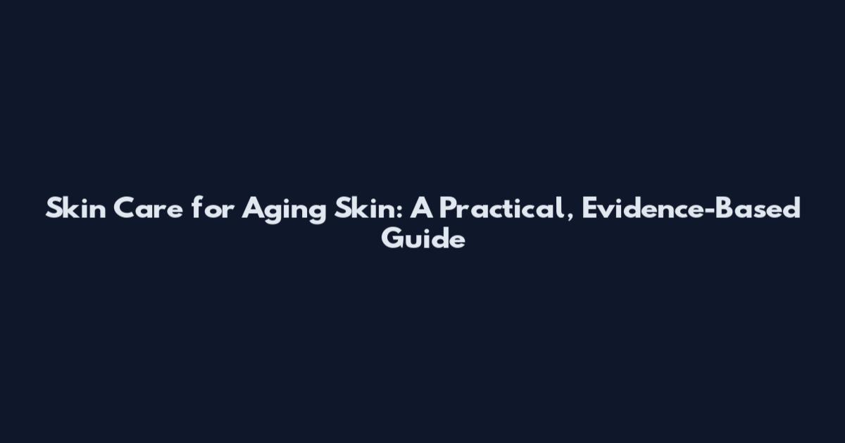 Skin Care for Aging Skin: A Practical, Evidence-Based Guide