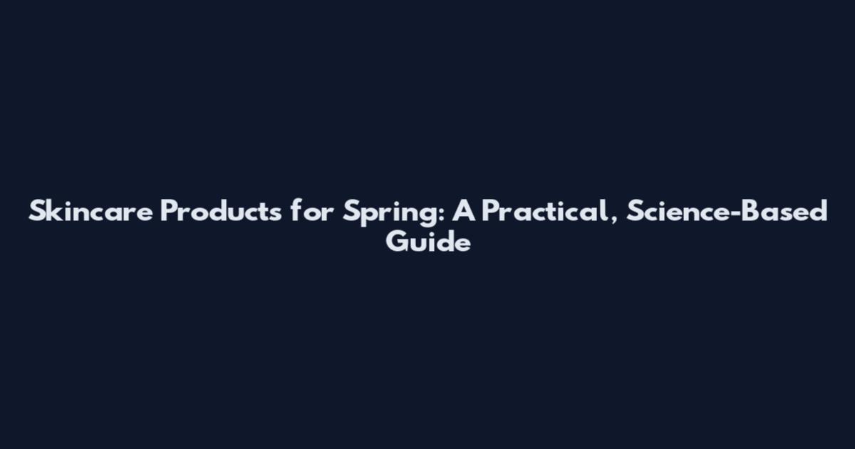 Skincare Products for Spring: A Practical, Science-Based Guide