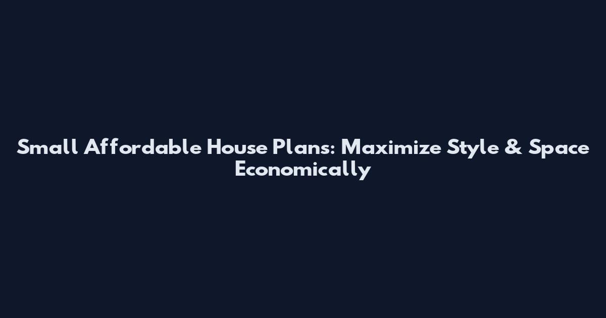 Small Affordable House Plans: Maximize Style & Space Economically