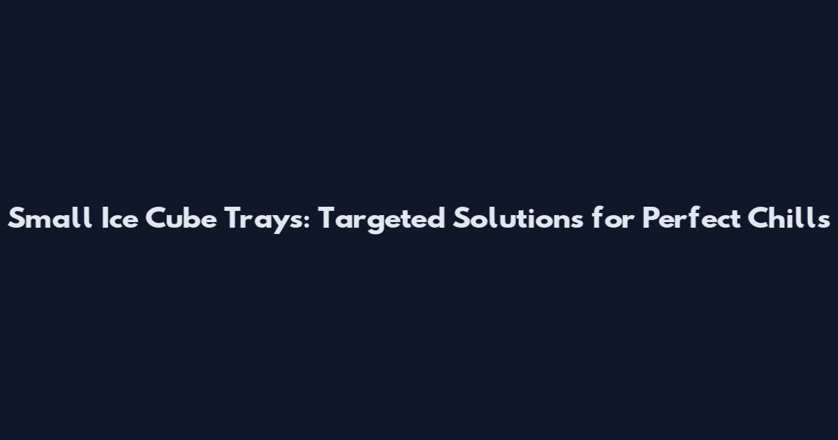 Small Ice Cube Trays: Targeted Solutions for Perfect Chills