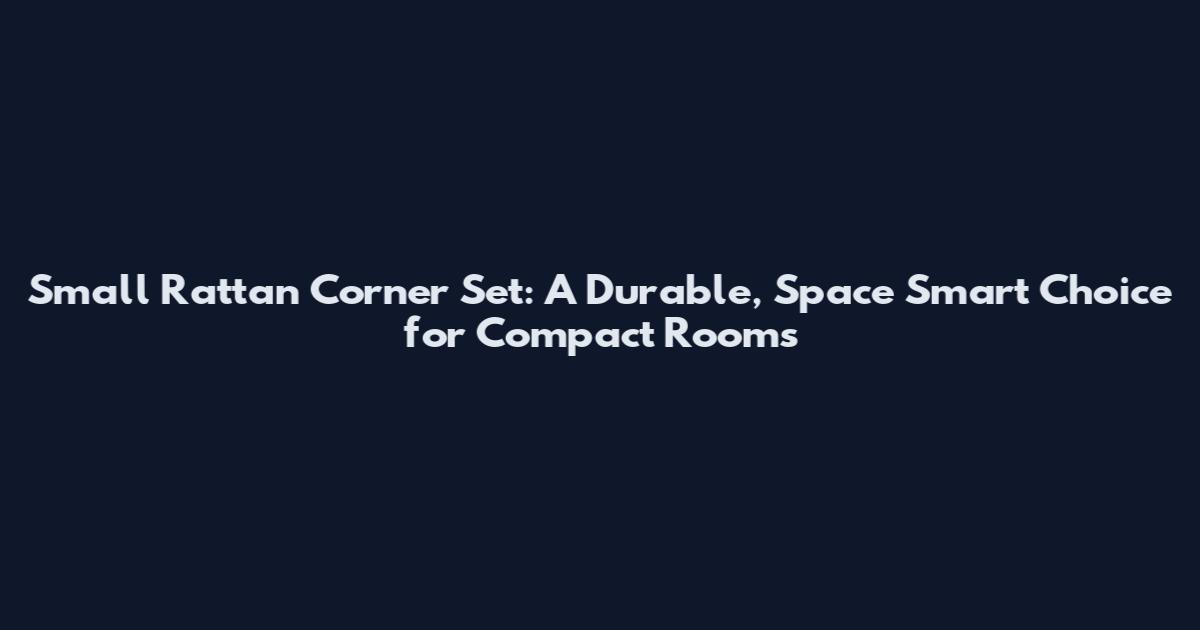 Small Rattan Corner Set: A Durable, Space Smart Choice for Compact Rooms