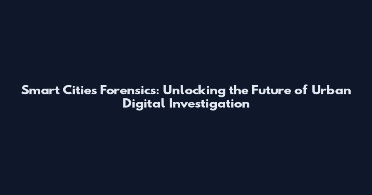 Smart Cities Forensics: Unlocking the Future of Urban Digital Investigation