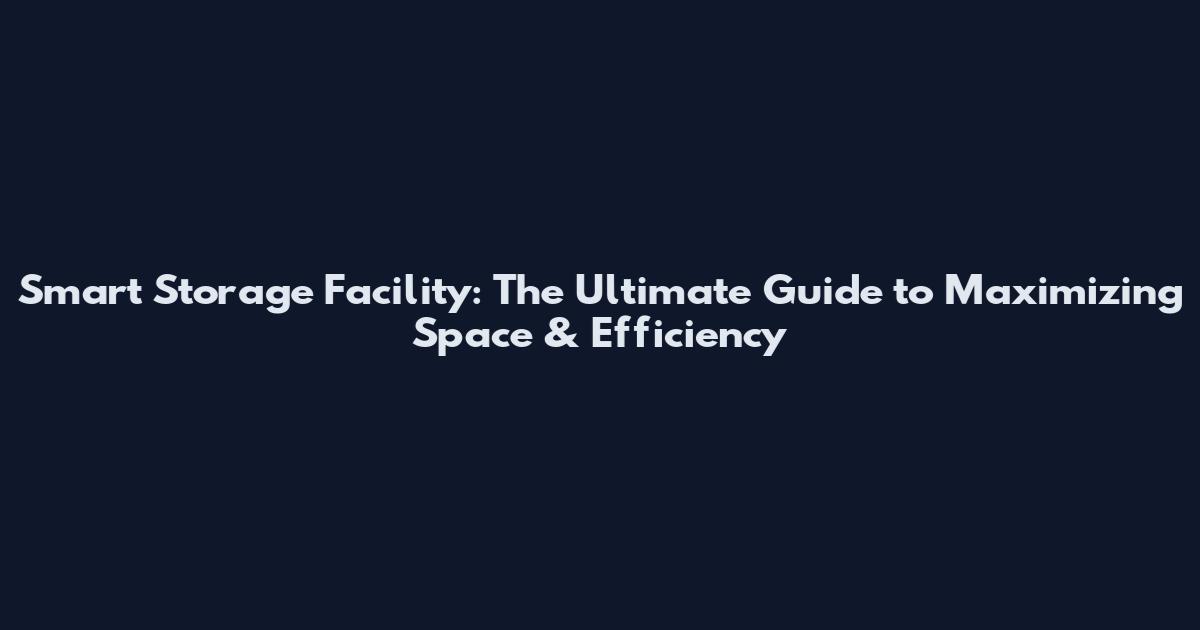 Smart Storage Facility: The Ultimate Guide to Maximizing Space & Efficiency