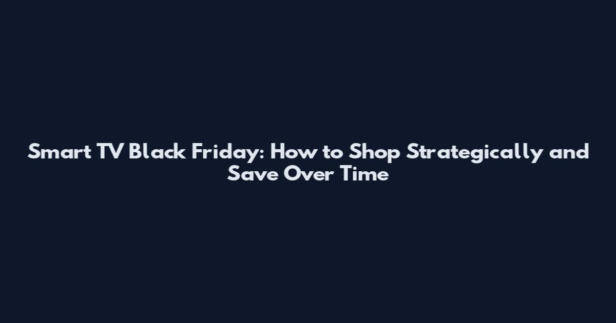 Smart TV Black Friday: How to Shop Strategically and Save Over Time