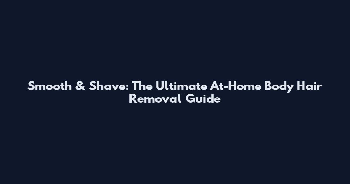 Smooth & Shave: The Ultimate At-Home Body Hair Removal Guide