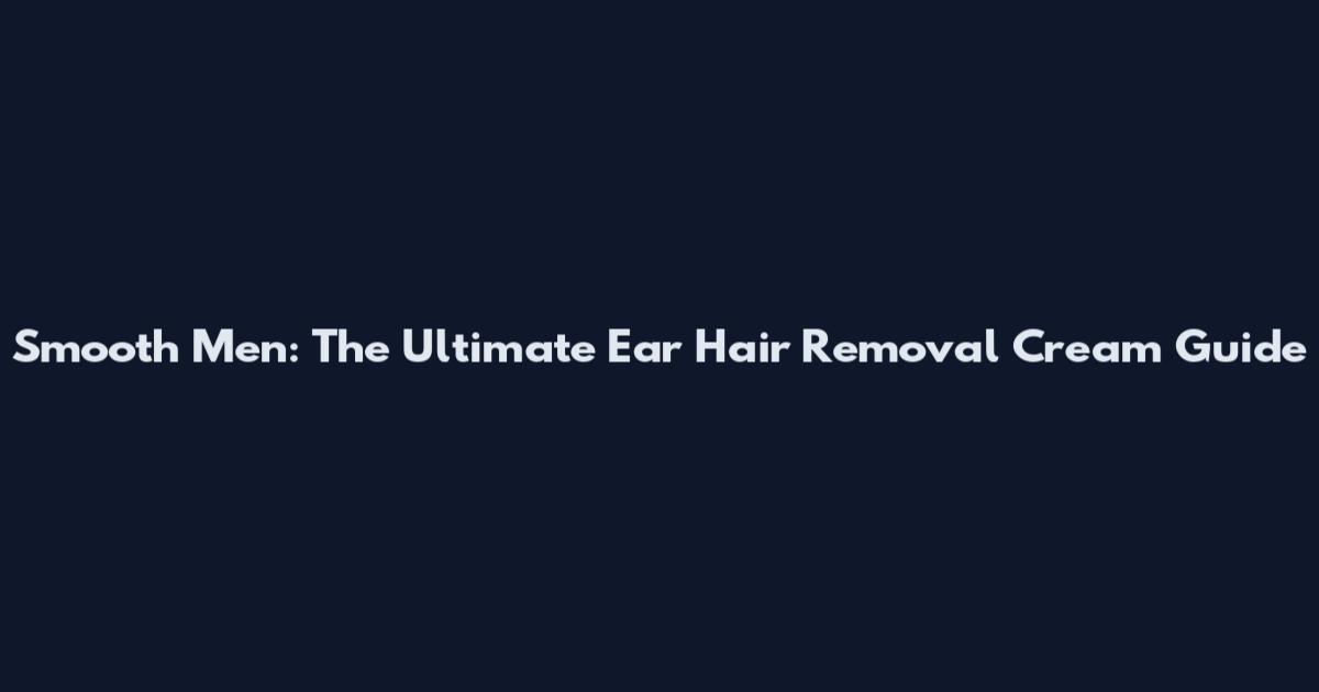 Smooth Men: The Ultimate Ear Hair Removal Cream Guide