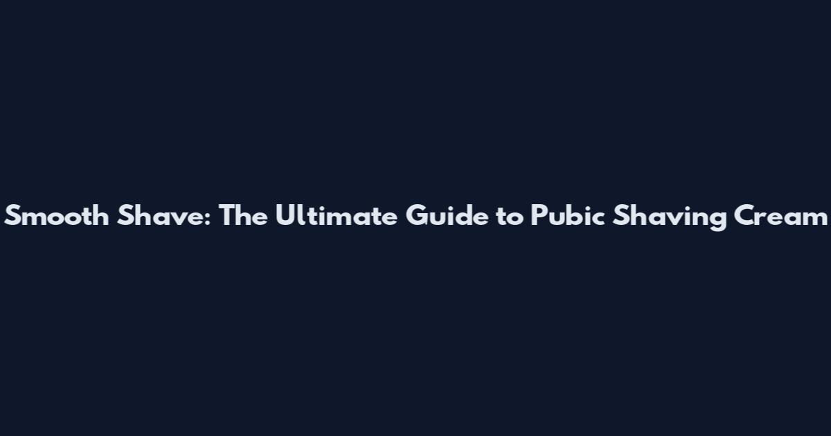Smooth Shave: The Ultimate Guide to Pubic Shaving Cream