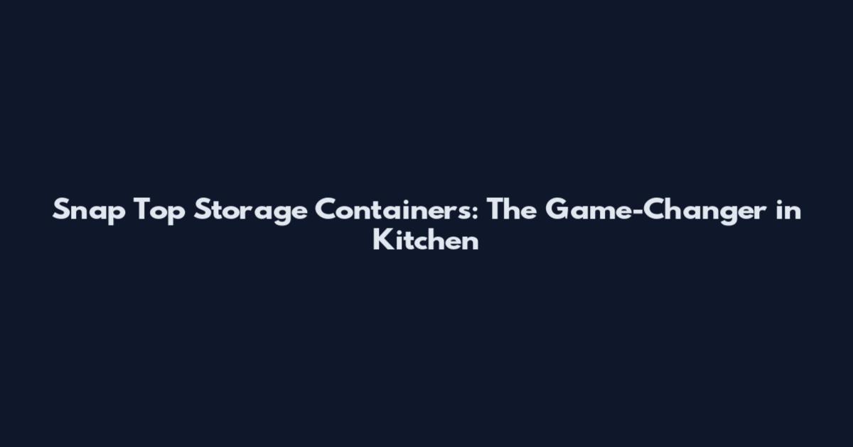 Snap Top Storage Containers: The Game-Changer in Kitchen