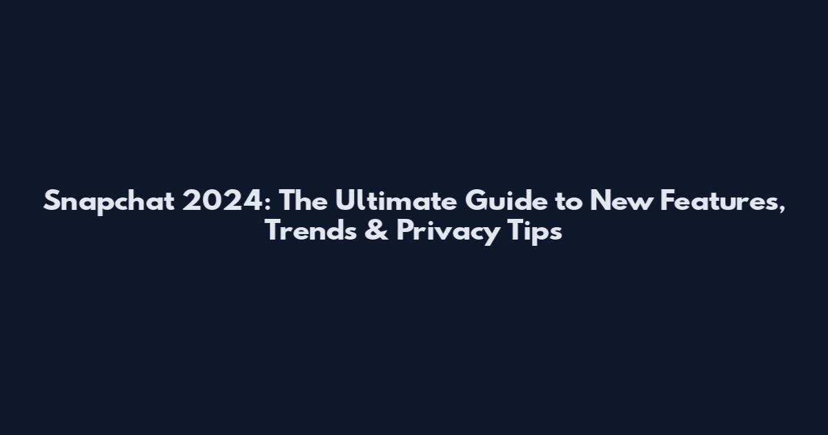 Snapchat 2024: The Ultimate Guide to New Features, Trends & Privacy Tips